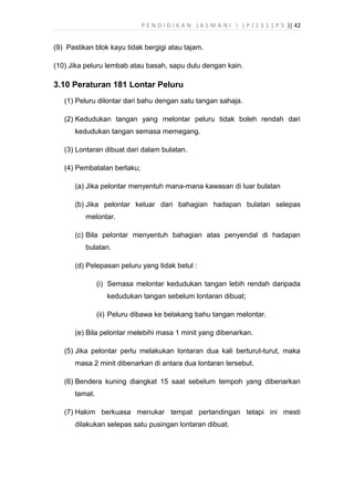 P E N D I D I K A N J A S M A N I I ( P J 2 3 1 1 P 5 )| 42
(9) Pastikan blok kayu tidak bergigi atau tajam.
(10) Jika peluru lembab atau basah, sapu dulu dengan kain.
3.10 Peraturan 181 Lontar Peluru
(1) Peluru dilontar dari bahu dengan satu tangan sahaja.
(2) Kedudukan tangan yang melontar peluru tidak boleh rendah dari
kedudukan tangan semasa memegang.
(3) Lontaran dibuat dari dalam bulatan.
(4) Pembatalan berlaku;
(a) Jika pelontar menyentuh mana-mana kawasan di luar bulatan
(b) Jika pelontar keluar dari bahagian hadapan bulatan selepas
melontar.
(c) Bila pelontar menyentuh bahagian atas penyendal di hadapan
bulatan.
(d) Pelepasan peluru yang tidak betul :
(i) Semasa melontar kedudukan tangan lebih rendah daripada
kedudukan tangan sebelum lontaran dibuat;
(ii) Peluru dibawa ke belakang bahu tangan melontar.
(e) Bila pelontar melebihi masa 1 minit yang dibenarkan.
(5) Jika pelontar perlu melakukan lontaran dua kali berturut-turut, maka
masa 2 minit dibenarkan di antara dua lontaran tersebut.
(6) Bendera kuning diangkat 15 saat sebelum tempoh yang dibenarkan
tamat.
(7) Hakim berkuasa menukar tempat pertandingan tetapi ini mesti
dilakukan selepas satu pusingan lontaran dibuat.
 