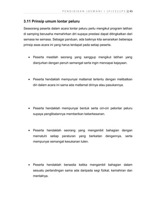 P E N D I D I K A N J A S M A N I I ( P J 2 3 1 1 P 5 )| 43
3.11 Prinsip umum lontar peluru
Seseorang peserta dalam acara lontar peluru perlu mengikut program latihan
di samping berusaha memahirkan diri supaya prestasi dapat ditingkatkan dari
semasa ke semasa. Sebagai panduan, ada baiknya kita senaraikan beberapa
prinsip asas acara ini yang harus terdapat pada setiap peserta.
• Peserta mestilah seorang yang sanggup mengikut latihan yang
dianjurkan dengan penuh semangat serta ingin mencapai kejayaan.
• Peserta hendaklah mempunyai matlamat tertentu dengan melibatkan
diri dalam acara ini sama ada matlamat dirinya atau pasukannya.
• Peserta hendaklah mempunyai bentuk serta ciri-ciri pelontar peluru
supaya penglibatannya memberikan keberkesanan.
• Peserta hendaklah seorang yang mengambil bahagian dengan
mematuhi setiap peraturan yang berkaitan dengannya, serta
mempunyai semangat kesukanan tulen.
• Peserta hendaklah bersedia ketika mengambil bahagian dalam
sesuatu pertandingan sama ada daripada segi fizikal, kemahiran dan
mentalnya.
 