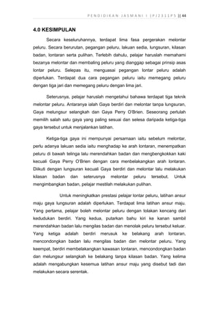 P E N D I D I K A N J A S M A N I I ( P J 2 3 1 1 P 5 )| 44
4.0 KESIMPULAN
Secara keseluruhannya, terdapat lima fasa pergerakan melontar
peluru. Secara berurutan, pegangan peluru, lakuan sedia, lungsuran, kilasan
badan, lontaran serta pulihan. Terlebih dahulu, pelajar haruslah memahami
bezanya melontar dan membaling peluru yang dianggap sebagai prinsip asas
lontar peluru. Selepas itu, menguasai pegangan lontar peluru adalah
diperlukan. Terdapat dua cara pegangan peluru iaitu memegang peluru
dengan tiga jari dan memegang peluru dengan lima jari.
Seterusnya, pelajar haruslah mengetahui bahawa terdapat tiga teknik
melontar peluru. Antaranya ialah Gaya berdiri dan melontar tanpa lungsuran,
Gaya melungsur selangkah dan Gaya Perry O’Brien. Seseorang perlulah
memilih salah satu gaya yang paling sesuai dan selesa daripada ketiga-tiga
gaya tersebut untuk menjalankan latihan.
Ketiga-tiga gaya ini mempunyai persamaan iaitu sebelum melontar,
perlu adanya lakuan sedia iaitu menghadap ke arah lontaran, menempatkan
peluru di bawah telinga lalu merendahkan badan dan mengbengkokkan kaki
kecuali Gaya Perry O’Brien dengan cara menbelakangkan arah lontaran.
Diikuti dengan lungsuran kecuali Gaya berdiri dan melontar lalu melakukan
kilasan badan dan seterusnya melontar peluru tersebut. Untuk
mengimbangkan badan, pelajar mestilah melakukan pulihan.
Untuk meningkatkan prestasi pelajar lontar peluru, latihan ansur
maju gaya lungsuran adalah diperlukan. Terdapat lima latihan ansur maju.
Yang pertama, pelajar boleh melontar peluru dengan tolakan kencang dari
kedudukan berdiri. Yang kedua, putarkan bahu kiri ke kanan sambil
merendahkan badan lalu mengilas badan dan menolak peluru tersebut keluar.
Yang ketiga adalah berdiri merusuk ke belakang arah lontaran,
mencondongkan badan lalu mengilas badan dan melontar peluru. Yang
keempat, berdiri membelakangkan kawasan lontaran, mencondongkan badan
dan melungsur selangkah ke belakang tanpa kilasan badan. Yang kelima
adalah mengabungkan kesemua latihan ansur maju yang disebut tadi dan
melakukan secara serentak.
 