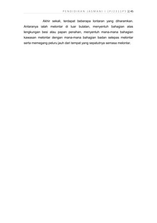 P E N D I D I K A N J A S M A N I I ( P J 2 3 1 1 P 5 )| 45
Akhir sekali, terdapat beberapa lontaran yang diharamkan.
Antaranya ialah melontar di luar bulatan, menyentuh bahagian atas
lengkungan besi atau papan penahan, menyentuh mana-mana bahagian
kawasan melontar dengan mana-mana bahagian badan selepas melontar
serta memegang peluru jauh dari tempat yang sepatutnya semasa melontar.
 