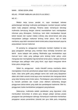 P E N D I D I K A N J A S M A N I I ( P J 2 3 1 1 P 5 )| 46
NAMA : BONG SOOK JONG
KELAS : PPISMP AMBILAN JUN 2012 PJ (A) SEM 2
NO. IC :
Melalui kerja kursus pendek ini, saya mendapati bahawa
perkembangan teknologi multimedia pembelajaran memberi banyak manfaat
dalam mata pelajaran olahraga. Pertama sekali, kemampuan teknologi
multimedia berhubung dengan internet membolehkan kami mendapatkan
informasi yang diharapkan. Contohnya, kami telah mendapatkan banyak
bahan bacaan dan rujukan melalui e-library atau laman-laman web yang
menyediakan pelbagai maklumat tentang lontar peluru. Hal ini telah
membantu saya lebih memahami teknik lontar peluru tanpa bersusah paya ke
perpustakaan mencari maklumat.
Di samping itu, penggunaan multimedia memberi implikasi ke atas
gaya pengajaran olahraga yang memberi fokus terhadap kemahiran dan
teknik acara balapan dan padang. Multimedia juga membolehkan saya
memuat turun video yang pelbagai jenis tentang lontar peluru untuk
menguasai dan meningkatkan lagi kemahiran lontar peluru. Selepas membuat
bandingan atas pelbagai video yang dicari, saya dapat menguasai teknik
lontar peluru dengan baik.
Selain itu, penggunaan media interaktif mampu membantu dalam
meningkatkan minat dan pemahaman pelajar dalam mata pelajaran olahraga.
Audio, video serta grafik yang pelbagai warna dan corak yang dipaparkan
dalam skrin telah menarik minat saya untuk memahami dan menguasai teknik
yang betul tentang acara lontar peluru. Pembelajaran yang berbentuk media
itu menarik perhatian dan mudah untuk difahami berbanding dengan
penggunaan bahan-bahan yang statik dan pembelajaran tradisional. Oleh itu,
penggunaan media membolehkan pengajaran yang berkesan.
Seterusnya, multimedia adalah pendekatan yang digunakan untuk
membuatkan komunikasi di antara guru dengan pelajar semasa proses
pengajaran dan pembelajaran olahraga. Kemampuan multimedia memberikan
pengajaran secara persendirian (tutorial) dan guru tidak perlu mengulang
 