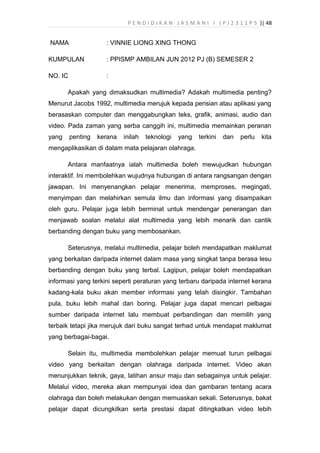 P E N D I D I K A N J A S M A N I I ( P J 2 3 1 1 P 5 )| 48
NAMA : VINNIE LIONG XING THONG
KUMPULAN : PPISMP AMBILAN JUN 2012 PJ (B) SEMESER 2
NO. IC :
Apakah yang dimaksudkan multimedia? Adakah multimedia penting?
Menurut Jacobs 1992, multimedia merujuk kepada perisian atau aplikasi yang
berasaskan computer dan menggabungkan teks, grafik, animasi, audio dan
video. Pada zaman yang serba canggih ini, multimedia memainkan peranan
yang penting kerana inilah teknologi yang terkini dan perlu kita
mengaplikasikan di dalam mata pelajaran olahraga.
Antara manfaatnya ialah multimedia boleh mewujudkan hubungan
interaktif. Ini membolehkan wujudnya hubungan di antara rangsangan dengan
jawapan. Ini menyenangkan pelajar menerima, memproses, megingati,
menyimpan dan melahirkan semula ilmu dan informasi yang disampaikan
oleh guru. Pelajar juga lebih berminat untuk mendengar penerangan dan
menjawab soalan melalui alat multimedia yang lebih menarik dan cantik
berbanding dengan buku yang membosankan.
Seterusnya, melalui multimedia, pelajar boleh mendapatkan maklumat
yang berkaitan daripada internet dalam masa yang singkat tanpa berasa lesu
berbanding dengan buku yang terbal. Lagipun, pelajar boleh mendapatkan
informasi yang terkini seperti peraturan yang terbaru daripada internet kerana
kadang-kala buku akan member informasi yang telah disingkir. Tambahan
pula, buku lebih mahal dan boring. Pelajar juga dapat mencari pelbagai
sumber daripada internet lalu membuat perbandingan dan memilih yang
terbaik tetapi jika merujuk dari buku sangat terhad untuk mendapat maklumat
yang berbagai-bagai.
Selain itu, multimedia membolehkan pelajar memuat turun pelbagai
video yang berkaitan dengan olahraga daripada internet. Video akan
menunjukkan teknik, gaya, latihan ansur maju dan sebagainya untuk pelajar.
Melalui video, mereka akan mempunyai idea dan gambaran tentang acara
olahraga dan boleh melakukan dengan memuaskan sekali. Seterusnya, bakat
pelajar dapat dicungkilkan serta prestasi dapat ditingkatkan video lebih
 