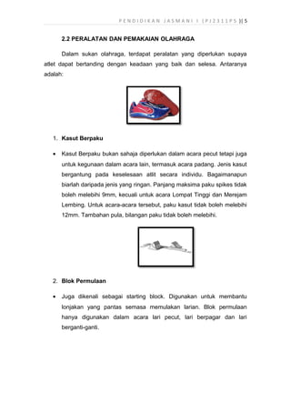 P E N D I D I K A N J A S M A N I I ( P J 2 3 1 1 P 5 )| 5
2.2 PERALATAN DAN PEMAKAIAN OLAHRAGA
Dalam sukan olahraga, terdapat peralatan yang diperlukan supaya
atlet dapat bertanding dengan keadaan yang baik dan selesa. Antaranya
adalah:
1. Kasut Berpaku
• Kasut Berpaku bukan sahaja diperlukan dalam acara pecut tetapi juga
untuk kegunaan dalam acara lain, termasuk acara padang. Jenis kasut
bergantung pada keselesaan atlit secara individu. Bagaimanapun
biarlah daripada jenis yang ringan. Panjang maksima paku spikes tidak
boleh melebihi 9mm, kecuali untuk acara Lompat Tinggi dan Merejam
Lembing. Untuk acara-acara tersebut, paku kasut tidak boleh melebihi
12mm. Tambahan pula, bilangan paku tidak boleh melebihi.
2. Blok Permulaan
• Juga dikenali sebagai starting block. Digunakan untuk membantu
lonjakan yang pantas semasa memulakan larian. Blok permulaan
hanya digunakan dalam acara lari pecut, lari berpagar dan lari
berganti-ganti.
 