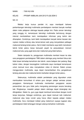 P E N D I D I K A N J A S M A N I I ( P J 2 3 1 1 P 5 )| 50
NAMA : TAN HUI XIN
KELAS : PPISMP AMBILAN JUN 2012 PJ (B) SEM 2
NO. IC :
Melalui kerja kursus pendek ini, saya mendapati bahawa
perkembangan teknologi multimedia pembelajaran memberi banyak manfaat
dalam mata pelajaran olahraga kepada pelajar kini. Pada zaman taknologi
yang canggig ini, kemampuan teknologi multimedia berhubung dengan
internet membolehkan kami mendapatkan informasi yang terkini dan
diharapkan. Contohnya, kami telah mendapatkan banyak bahan bacaan dan
rujukan melalui e-library atau laman-laman web yang menyediakan pelbagai
maklumat tentang lontar peluru. Hal ini telah membantu saya lebih memahami
teknik lontar peluru tanpa bersusah payah ke perpustakaan mencari
maklumat buku yang agak lama dan maklumat yang tidak baharu.
Selain daripada itu, penggunaan multimedia memberi kesan ke atas
cara pengajaran pembelajaran TMK dalam olahraga yang memberi fokus dan
tidak bosan terhadap kemahiran dan teknik acara balapan dan padang. Bagi
bahan video, dengan kecanggihan multimedia saya mendapat kemampuan
untuk memuat turun atau menyaksikan video di internet. Dalam proses
menggunakan multimedia, saya dapat menambahkan ilmu pengetahuan
tentang aksi-aksi dan maklumat terkini berkaitan dengan lontar peluru.
Seterusnya, multimedia adalah pendekatan yang digunakan untuk
membuatkan komunikasi di antara guru dengan pelajar semasa proses
pengajaran. Kemampuan multimedia memberikan pengajaran secara
persendirian dan guru tidak perlu mengulang penerangan secara berulang
kali. Ringkasnya, masalah pelajar dalam olahraga dapat diulangkaji dan
ditingkatkan. Selain itu, guru juga dapat membuat komunikasi dengan murid
tanpa berjumpa. Sebagai contohnya, guru dapat memuat naik maklumat-
maklumat atau kerja rumah yang harus diberi kepada pelajar melalui
multimedia. Guru mendapat mafaat yang maksimum supaya tugasan atau
pembelajaran tidak tertangguh dengan adanya kehadiran multimedia.
 