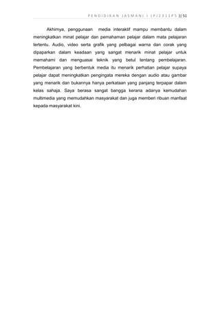 P E N D I D I K A N J A S M A N I I ( P J 2 3 1 1 P 5 )| 51
Akhirnya, penggunaan media interaktif mampu membantu dalam
meningkatkan minat pelajar dan pemahaman pelajar dalam mata pelajaran
tertentu. Audio, video serta grafik yang pelbagai warna dan corak yang
dipaparkan dalam keadaan yang sangat menarik minat pelajar untuk
memahami dan menguasai teknik yang betul tentang pembelajaran.
Pembelajaran yang berbentuk media itu menarik perhatian pelajar supaya
pelajar dapat meningkatkan pengingata mereka dengan audio atau gambar
yang menarik dan bukannya hanya perkataan yang panjang terpapar dalam
kelas sahaja. Saya berasa sangat bangga kerana adanya kemudahan
multimedia yang memudahkan masyarakat dan juga memberi ribuan manfaat
kepada masyarakat kini.
 