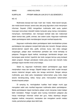 P E N D I D I K A N J A S M A N I I ( P J 2 3 1 1 P 5 )| 52
NAMA : KIING KIU ZHEN
KUMPULAN : PPISMP AMBILAN JUN 2012 PJ (B) SEMESER 2
NO. IC :
Multimedia berasal dari kata ‘multi’ dan ‘media’. Multi berarti banyak,
dan media bererti tempat, sarana atau alat yang digunakan untuk menyimpan
informasi. Gayeski (1992) mengartikan multimedia ialah suatu system
hubungan komunikasi interaktif melalui komputer yang mampu menciptakan,
menyimpan, memindahkan, dan mencapai kembali data dan maklumaat
dalam bentuk teks, grafik, animasi, dan sistem audio. Kegunaan multimedia
dalam pembelajaran telah mendatangkan banyak manfaat kepada kita.
Kegunaan multimedia dalam pembelajaran telah membolehkan proses
pembelajaran dan pelajaran menjadi lebih jelas dan menarik. Dengan adanya
elemen-elemen seperti teks, grafik, animasi, bunyi, dan video sebagai
rangsangan, pelajar akan memberikan perhatian dan minat terhadap isi
pelajaran. Pengguna dapat melihat, mendengar, berinteraksi dengan cara
bernavigasi pada tombol, hyperlink dan tools navigasi lainnya yang terdapat
dalam program. Dengan pemakaian media yang cocok dan menarik maka
pebelajar dapat memiliki minat untuk belajar.
Selain itu, kegunaan multimedia dalam pembelajaran juga dapat
menjimatkan masa dan tenaga. Objektif belajar akan lebih mudah tercapai
secara maksimal dengan waktu dan tenaga seminimal. Dengan adanya
multimedia, guru tidak perlu menjelaskan bahan-bahan yang mahu diajar
secara berulang-ulang, beliau hanya perlu menunjukkan bahan-bahan
tersebut kepada pelajar.
Di samping itu, meningkatkan kualitas hasil belajar murid juga
merupakan salah satu manfaat kegunaan multimedia dalam pembelajaran.
Media pembelajaran dapat membantu pelajar untuk menyerap materi belajar
lebih mendalam. Pelajar mungkin akan kurang memahami pelajaran jika
hanya mendengar informasi verbal dari guru. Kalau diperkaya dengan
kegiatan melihat, menyentuh, merasakan dan mengalami sendiri melalui
media, pemahaman pelajar akan lebih baik.
 