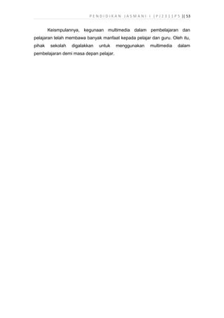 P E N D I D I K A N J A S M A N I I ( P J 2 3 1 1 P 5 )| 53
Keismpulannya, kegunaan multimedia dalam pembelajaran dan
pelajaran telah membawa banyak manfaat kepada pelajar dan guru. Oleh itu,
pihak sekolah digalakkan untuk menggunakan multimedia dalam
pembelajaran demi masa depan pelajar.
 