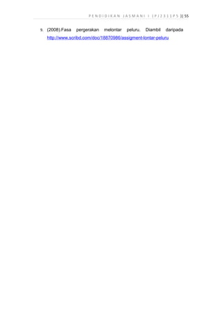 P E N D I D I K A N J A S M A N I I ( P J 2 3 1 1 P 5 )| 55
9. (2008).Fasa pergerakan melontar peluru. Diambil daripada
http://www.scribd.com/doc/18870986/assigment-lontar-peluru
 