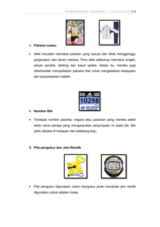 P E N D I D I K A N J A S M A N I I ( P J 2 3 1 1 P 5 )| 6
3. Pakaian sukan
• Atlet haruslah memakai pakaian yang sesuai dan tidak mengganggu
pergerakan dan larian mereka. Para atlet selalunya memakai singlet,
seluar pendek, stoking dan kasut spikes. Selain itu, mereka juga
dikehendaki menyediakan pakaian trek untuk mengelakkan kesejukan
dan penyampaian hadiah.
4. Nombor Bib
• Terdapat nombor peserta, negara atau pasukan yang mereka wakili
serta nama penaja yang menganjurkan perjumpaan ini pada bib. Bib
perlu dipakai di hadapan dan belakang baju.
5. Pita pengukur dan Jam Randik
• Pita pengukur digunakan untuk mengukur jarak manakala jam randik
digunakan untuk catatan masa.
 