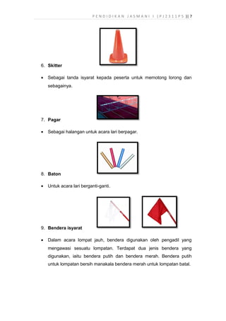 P E N D I D I K A N J A S M A N I I ( P J 2 3 1 1 P 5 )| 7
6. Skitter
• Sebagai tanda isyarat kepada peserta untuk memotong lorong dan
sebagainya.
7. Pagar
• Sebagai halangan untuk acara lari berpagar.
8. Baton
• Untuk acara lari berganti-ganti.
9. Bendera isyarat
• Dalam acara lompat jauh, bendera digunakan oleh pengadil yang
mengawasi sesuatu lompatan. Terdapat dua jenis bendera yang
digunakan, iaitu bendera putih dan bendera merah. Bendera putih
untuk lompatan bersih manakala bendera merah untuk lompatan batal.
 