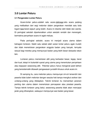 P E N D I D I K A N J A S M A N I I ( P J 2 3 1 1 P 5 )| 8
3.0 Lontar Peluru
3.1 Pengenalan Lontar Peluru
Acara lontar peluru adalah satu acara olahraga iaitu acara padang
yang melibatkan dari segi melontar dalam pergerakan menolak satu bola
logam besi berat sejauh yang boleh. Acara ini disertai oleh lelaki dan wanita.
Di peringkat sekolah diperkenalkan untuk sekolah rendah dan menengah,
bermakna penyertaan acara ini agak meluas.
Pada peringkat sekolah, acara ini menjadi acara utama dalam
bahagian lontaran. Salah satu sebab ialah sukan lontar peluru agak mudah
dan tidak memerlukan pergerakan anggota badan yang banyak, ternyata
sesuai bagi mereka yang mempunyai badan yang lebih besar daripada rakan
lain.
Lontaran peluru memerlukan atlit yang berbadan besar, tegap, berat
dan kuat, tetapi ini bukanlah syarat yang utama yang menentukan penyertaan
atau kejayaan seseorang atlit. Pelontar peluru harus mengenal pasti latihan
yang bersistematik dibawah pengawasan jurulatih khusus untuk acara ini.
Di samping itu, cara melontar peluru mempunyai ciri-ciri tersendiri dan
peserta tidak boleh melontar dengan sesuka hati tampa mengikut arahan dan
undang-undang yang ditetapkan. Teknik lontaran itu memainkan peranan
penting dan utama dalam menentukan pencapaian atau prestasi peserta.
Tampa teknik lontaran yang betul, seseorang peserta tidak akan mencapai
jarak yang diharapkan, walaupun mempunyai saiz badan yang besar.
 
