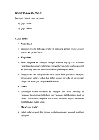 TEKNIK MULA LARI PECUT
Terdapat 2 teknik mula lari pecut:
a) gaya berdiri
b) gaya dekam
1.Gaya berdiri
• Persediaan
 peserta bersedia beberapa meter di belakang garisan mula sebelum
arahan 'ke garisan' diberi.
• Ke garisan
 Pelari bergerak ke hadapan dengan meletak hujung kaki hadapan
rapat kepada garisan mula tanpa menyentuhnya, kaki belakang sedikit
ke belakang, kira-kira 30-40 cm dan mengimbangkan badan.
 Bengkokkan kaki hadapan dan berat badan lebih pada kaki hadapan,
condongkan badan, kedua-dua belah tangan bersedia di sisi dengan
tangan bertentangan dengan kaki hadapan.
• 'sedia’
 condongan badan ditambah ke hadapan dan mata pandang ke
hadapan- bengkokkan lebih lutut kaki hadapan- kaki belakang tolak ke
tanah.- badan tidak bergerak dan tumpu perhatian kepada tembakan
pistol ataupun tiupan wisel.
• 'Bang' atau 'mula’
 pelari mula bergerak bila dengar tembakan dengan menolak kuat kaki
hadapan.
 