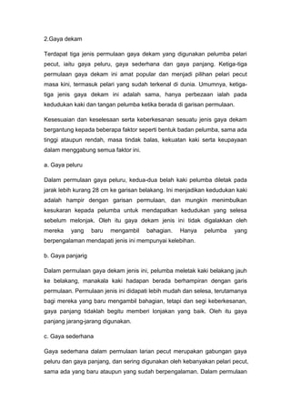 2.Gaya dekam
Terdapat tiga jenis permulaan gaya dekam yang digunakan pelumba pelari
pecut, iaitu gaya peluru, gaya sederhana dan gaya panjang. Ketiga-tiga
permulaan gaya dekam ini amat popular dan menjadi pilihan pelari pecut
masa kini, termasuk pelari yang sudah terkenal di dunia. Umumnya, ketiga-
tiga jenis gaya dekam ini adalah sama, hanya perbezaan ialah pada
kedudukan kaki dan tangan pelumba ketika berada di garisan permulaan.
Kesesuaian dan keselesaan serta keberkesanan sesuatu jenis gaya dekam
bergantung kepada beberapa faktor seperti bentuk badan pelumba, sama ada
tinggi ataupun rendah, masa tindak balas, kekuatan kaki serta keupayaan
dalam menggabung semua faktor ini.
a. Gaya peluru
Dalam permulaan gaya peluru, kedua-dua belah kaki pelumba diletak pada
jarak lebih kurang 28 cm ke garisan belakang. Ini menjadikan kedudukan kaki
adalah hampir dengan garisan permulaan, dan mungkin menimbulkan
kesukaran kepada pelumba untuk mendapatkan kedudukan yang selesa
sebelum melonjak. Oleh itu gaya dekam jenis ini tidak digalakkan oleh
mereka yang baru mengambil bahagian. Hanya pelumba yang
berpengalaman mendapati jenis ini mempunyai kelebihan.
b. Gaya panjarig
Dalam permulaan gaya dekam jenis ini, pelumba meletak kaki belakang jauh
ke belakang, manakala kaki hadapan berada berhampiran dengan garis
permulaan. Permulaan jenis ini didapati lebih mudah dan selesa, terutamanya
bagi mereka yang baru mengambil bahagian, tetapi dan segi keberkesanan,
gaya panjang tidaklah begitu memberi lonjakan yang baik. Oleh itu gaya
panjang jarang-jarang digunakan.
c. Gaya sederhana
Gaya sederhana dalam permulaan larian pecut merupakan gabungan gaya
peluru dan gaya panjang, dan sering digunakan oleh kebanyakan pelari pecut,
sama ada yang baru ataupun yang sudah berpengalaman. Dalam permulaan
 