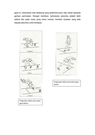 gaya ini, kedudukan kaki belakang yang sederhana jauh atau dekat daripada
garisan permulaan. Dengan demikian, kedudukan pelumba adalah lebih
selesa dan pada masa yang sama mampu memberi lonjakan yang baik
kepada pelumba untuk berlepas.
Pergerakan dalam permulaan gaya
berdiri
Pergerakan dalam permulaan
gaya dekam
 