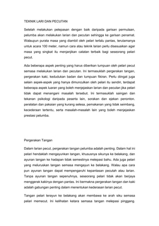 TEKNIK LARI DAN PECUTAN
Setelah melakukan pelepasan dengan baik daripada garisan permulaan,
pelumba akan melakukan larian dan pecutan sehingga ke garisan penamat.
Walaupun purata masa yang diambil oleh pelari terlalu pantas, terutamanya
untuk acara 100 meter, namun cara atau teknik larian perlu disesuaikan agar
masa yang singkat itu menjanjikan catatan terbaik bagi seseorang pelari
pecut.
Ada beberapa aspek penting yang harus diberikan tumpuan oleh pelari pecut
semasa melakukan larian dan pecutan. Ini termasuklah pergerakan tangan,
pergerakan kaki, kedudukan badan dan tumpuan fikiran. Perlu diingat juga
selain aspek-aspek yang hanya dimunculkan oleh pelari itu sendiri, terdapat
beberapa aspek luaran yang boleh menjejaskan larian dan pecutan jika pelari
tidak dapat menangani masalah tersebut. Ini termasuklah saingan dan
tekanan psikologi daripada peserta lain, sorakan dan ejekan penonton.
peralatan dan pakaian yang kurang selesa, pemakanan yang tidak seimbang,
kecederaan tertentu, serta masalah-masalah lain yang boleh menjejaskan
prestasi pelumba.
Pergerakan Tangan
Dalam larian pecut, pergerakan tangan pelumba adalah penting. Dalam hal ini
pelari hendaklah mengayunkan tangan, khususnya sikunya ke belakang, dan
ayunan tangan ke hadapan tidak semestinya melepasi bahu. Ada juga pelari
yang meluruskan tangan semasa mengayun ke belakang. Walau apa cara
pun ayunan tangan dapat mempengaruhi kepantasan pecutah atau larian.
Tanpa ayunan tangan sepenuhnya, seseorang pelari tidak akan berjaya
menggerak kakinya dengan pantas. Ini bermakna pergerakan tangan dan kaki
adalah gabungan penting dalam menentukan kederasan larian pecut.
Tangan pelari terayun ke belakang akan membawa ke arah siku semasa
pelari memecut. Ini kelihatan ketara semasa tangan melepasi pinggang.
 