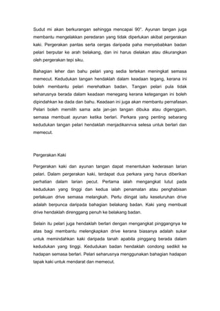 Sudut mi akan berkurangan sehingga mencapai 90°. Ayunan tangan juga
membantu mengelakkan peredaran yang tidak diperlukan akibat pergerakan
kaki. Pergerakan pantas serta cergas daripada paha menyebabkan badan
pelari berputar ke arah belakang, dan ini harus dielakan atau dikurangkan
oleh pergerakan tepi siku.
Bahagian leher dan bahu pelari yang sedia tertekan meningkat semasa
memecut. Kedudukan tangan hendaklah dalam keadaan tegang, kerana ini
boleh membantu pelari merehatkan badan. Tangan pelari pula tidak
seharusnya berada dalam keadaan menegang kerana ketegangan ini boleh
dipindahkan ke dada dan bahu. Keadaan ini juga akan membantu pernafasan.
Pelari boleh memilih sama ada jan-jan tangan dibuka atau digenggam,
semasa membuat ayunan ketika berlari. Perkara yang penting sebarang
kedudukan tangan pelari hendaklah menjadikannva selesa untuk berlari dan
memecut.
Pergerakan Kaki
Pergerakan kaki dan ayunan tangan dapat menentukan kederasan larian
pelari. Dalam pergerakan kaki, terdapat dua perkara yang harus diberikan
perhatian dalam larian pecut. Pertama ialah mengangkat lutut pada
kedudukan yang tinggi dan kedua ialah penamatan atau penghabisan
perlakuan drive semasa melangkah. Perlu diingat iaitu keseluruhan drive
adalah berpunca daripada bahagian belakang badan. Kaki yang membuat
drive hendaklah direnggang penuh ke belakang badan.
Selain itu pelari juga hendaklah berlari dengan mengangkat pinggangnya ke
atas bagi membantu melengkapkan drive kerana biasanya adalah sukar
untuk memindahkan kaki daripada tanah apabila pinggang berada dalam
kedudukan yang tinggi. Kedudukan badan hendaklah condong sedikit ke
hadapan semasa berlari. Pelari seharusnya menggunakan bahagian hadapan
tapak kaki untuk mendarat dan memecut.
 