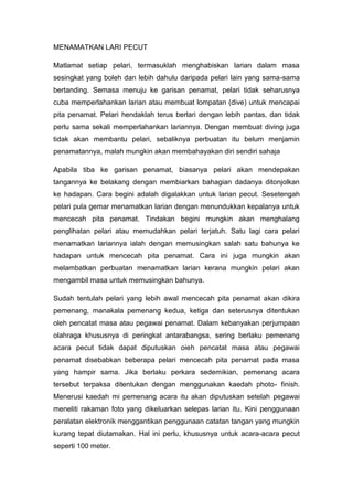 MENAMATKAN LARI PECUT
Matlamat setiap pelari, termasuklah menghabiskan larian dalam masa
sesingkat yang boleh dan lebih dahulu daripada pelari lain yang sama-sama
bertanding. Semasa menuju ke garisan penamat, pelari tidak seharusnya
cuba memperlahankan larian atau membuat lompatan (dive) untuk mencapai
pita penamat. Pelari hendaklah terus berlari dengan lebih pantas, dan tidak
perlu sama sekali memperlahankan lariannya. Dengan membuat diving juga
tidak akan membantu pelari, sebaliknya perbuatan itu belum menjamin
penamatannya, malah mungkin akan membahayakan diri sendiri sahaja
Apabila tiba ke garisan penamat, biasanya pelari akan mendepakan
tangannya ke belakang dengan membiarkan bahagian dadanya ditonjolkan
ke hadapan. Cara begini adalah digalakkan untuk larian pecut. Sesetengah
pelari pula gemar menamatkan larian dengan menundukkan kepalanya untuk
mencecah pita penamat. Tindakan begini mungkin akan menghalang
penglihatan pelari atau memudahkan pelari terjatuh. Satu lagi cara pelari
menamatkan lariannya ialah dengan memusingkan salah satu bahunya ke
hadapan untuk mencecah pita penamat. Cara ini juga mungkin akan
melambatkan perbuatan menamatkan larian kerana mungkin pelari akan
mengambil masa untuk memusingkan bahunya.
Sudah tentulah pelari yang lebih awal mencecah pita penamat akan dikira
pemenang, manakala pemenang kedua, ketiga dan seterusnya ditentukan
oleh pencatat masa atau pegawai penamat. Dalam kebanyakan perjumpaan
olahraga khususnya di peringkat antarabangsa, sering berlaku pemenang
acara pecut tidak dapat diputuskan oieh pencatat masa atau pegawai
penamat disebabkan beberapa pelari mencecah pita penamat pada masa
yang hampir sama. Jika berlaku perkara sedemikian, pemenang acara
tersebut terpaksa ditentukan dengan menggunakan kaedah photo- finish.
Menerusi kaedah mi pemenang acara itu akan diputuskan setelah pegawai
meneliti rakaman foto yang dikeluarkan selepas larian itu. Kini penggunaan
peralatan elektronik menggantikan penggunaan catatan tangan yang mungkin
kurang tepat diutamakan. Hal ini perlu, khususnya untuk acara-acara pecut
seperti 100 meter.
 