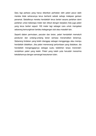 Satu lagi perkara yang harus diberikan perhatian oleh pelari pecut ialah
mereka tidak seharusnya terus berhenti sebaik sahaja melepasi garisan
penamat. Sebaliknya mereka hendaklah terus berlari secara perlahan demi
perlahan untuk beberapa meter dan diikuti dengan berjalan( Ada juga pelari
yang terus berlari sejauh 100 meter lagi sebagai cara untuk mengatasi
sebarang kemungkinan berlaku ketegangan otot atau masalah lain.
Seperti dalam permulaan, pecutan dan larian, pelari hendaklah mematuhi
peraturan dan undang-undang larian semasa menamatkan lariannya.
Sebarang tindakan yang boleh dianggap sebagai mengganggu atau menipu
hendaklah dielakkan. Jika pelari memenangi perlumbaan yang diadakan, dia
hendaklah menganggapnya sebagai suatu kelebihan tanpa merendah-
rendahkan pelari yang kalah. Pelari yang kalah pula haruslah menerima
kekalahannya dengan semangat kesukanan tulen.
 