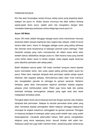 PANDUAN KHUSUS
Kini kita akan bincangkan secara khusus setiap acara yang tergolong dalam
kategori Ian pecut mi. Walau secara umumnya kita telah ketahui tentang
aspek-aspek larian pecut, adalah perlu kita mengetahui dengan lebih
mendalam beberapa perbezaan antara ketiga-tiga acara pecut mi.
Acara 100 Meter
Acara 100 meter adalah dianggap sebagai acara untuk menentukan manusia
terpantas dalam sesuatu kejohanan atau negara atau wilayah, malah di dunia
secara tidak rasmi. Acara ini dianggap sebagai acara yang paling istimewa
dan diminati ramai terutamanya di kalangan peminat sukan olahraga. Tidak
hairanlah sesiapa yang mahu menceburkan diri dalam acara larian akan
terlebih dahulu didedahkan dengan acara ini. Oleh kerana masa yang diambil
untuk berlari dalam acara ini terlalu singkat, maka segala aspek lariannya
perlu diberikan perhatian oleh setiap pelari.
Boleh dikatakan semua pelari 100 meter memberi tumpuan utama kepada
acara memulakan larian, iaitu suatu aspek paling penting dalam acara lari
pecut. Pelari akan melonjak daripada blok permulaan sebaik sahaja isyarat
diberikan oleh pegawai pelepas. Kemudiannya pelari akan mula memecut
dan mengekalkan pecutan itu sehingga ke garisan penamat. Sebelum
berlepas, pelari akan menumpukan sepenuh perhatian kepada pegawai
pelepas untuk membunyikan pistol. Pelari juga harus bijak dan pantas
bertindak terhadap kemungkinan pelepas yang agak awal atau lewat
melepaskan tembakan pistol.
Peringkat dalam larian pecut biasanya bermula dengan pecutan atau lonjakan
danipada blok permulaan. Selepas itu barulah permulaan larian pelari yang
akan membawa kepada peningkatan dalam kelajuan sehingga kelajuannya
mencapai ke tingkat maksimum sehinggalah ke garisan penamat. Peringkat
ini biasanya terdapat di kalangan pelari yang sudah terlatih atau yang sudah
berpengalaman, manakala pelari-pelari baharu lebih gemar mengekalkan
kelajuan yang sama sepanjang larian, kecuali dicabar oleh pelari lain.
Walaupun pelari lain juga boleh memberi larian, seseorang pelari seharusnya
 