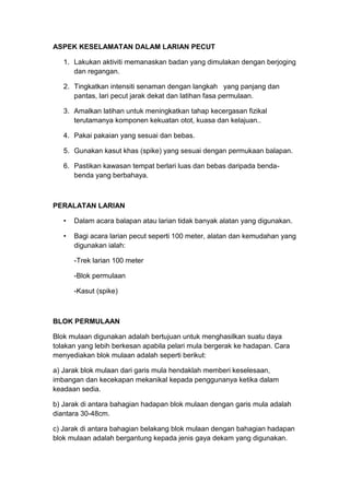 ASPEK KESELAMATAN DALAM LARIAN PECUT
1. Lakukan aktiviti memanaskan badan yang dimulakan dengan berjoging
dan regangan.
2. Tingkatkan intensiti senaman dengan langkah yang panjang dan
pantas, lari pecut jarak dekat dan latihan fasa permulaan.
3. Amalkan latihan untuk meningkatkan tahap kecergasan fizikal
terutamanya komponen kekuatan otot, kuasa dan kelajuan..
4. Pakai pakaian yang sesuai dan bebas.
5. Gunakan kasut khas (spike) yang sesuai dengan permukaan balapan.
6. Pastikan kawasan tempat berlari luas dan bebas daripada benda-
benda yang berbahaya.
PERALATAN LARIAN
• Dalam acara balapan atau larian tidak banyak alatan yang digunakan.
• Bagi acara larian pecut seperti 100 meter, alatan dan kemudahan yang
digunakan ialah:
-Trek larian 100 meter
-Blok permulaan
-Kasut (spike)
BLOK PERMULAAN
Blok mulaan digunakan adalah bertujuan untuk menghasilkan suatu daya
tolakan yang lebih berkesan apabila pelari mula bergerak ke hadapan. Cara
menyediakan blok mulaan adalah seperti berikut:
a) Jarak blok mulaan dari garis mula hendaklah memberi keselesaan,
imbangan dan kecekapan mekanikal kepada penggunanya ketika dalam
keadaan sedia.
b) Jarak di antara bahagian hadapan blok mulaan dengan garis mula adalah
diantara 30-48cm.
c) Jarak di antara bahagian belakang blok mulaan dengan bahagian hadapan
blok mulaan adalah bergantung kepada jenis gaya dekam yang digunakan.
 