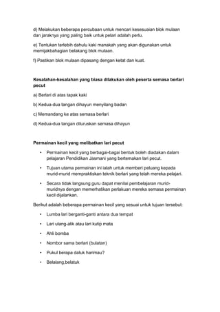 d) Melakukan beberapa percubaan untuk mencari kesesuaian blok mulaan
dan jaraknya yang paling baik untuk pelari adalah perlu.
e) Tentukan terlebih dahulu kaki manakah yang akan digunakan untuk
memijakbahagian belakang blok mulaan.
f) Pastikan blok mulaan dipasang dengan ketat dan kuat.
Kesalahan-kesalahan yang biasa dilakukan oleh peserta semasa berlari
pecut
a) Berlari di atas tapak kaki
b) Kedua-dua tangan dihayun menyilang badan
c) Memandang ke atas semasa berlari
d) Kedua-dua tangan diluruskan semasa dihayun
Permainan kecil yang melibatkan lari pecut
• Permainan kecil yang berbagai-bagai bentuk boleh diadakan dalam
pelajaran Pendidikan Jasmani yang bertemakan lari pecut.
• Tujuan utama permainan ini ialah untuk memberi peluang kepada
murid-murid mempraktiskan teknik berlari yang telah mereka pelajari.
• Secara tidak langsung guru dapat menilai pembelajaran murid-
muridnya dengan memerhatikan perlakuan mereka semasa permainan
kecil dijalankan.
Berikut adalah beberapa permainan kecil yang sesuai untuk tujuan tersebut:
• Lumba lari berganti-ganti antara dua tempat
• Lari ulang-alik atau lari kutip mata
• Ahli bomba
• Nombor sama berlari (bulatan)
• Pukul berapa datuk harimau?
• Belalang,belatuk
 