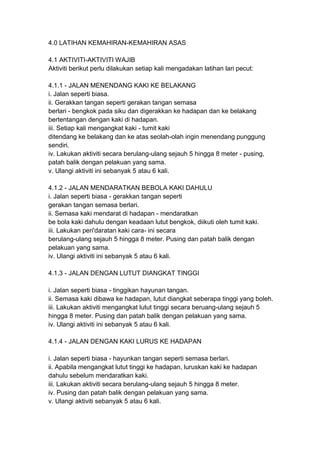 4.0 LATIHAN KEMAHIRAN-KEMAHIRAN ASAS
4.1 AKTIVITI-AKTIVITI WAJIB
Aktiviti berikut perlu dilakukan setiap kali mengadakan latihan lari pecut:
4.1.1 - JALAN MENENDANG KAKI KE BELAKANG
i. Jalan seperti biasa.
ii. Gerakkan tangan seperti gerakan tangan semasa
berlari - bengkok pada siku dan digerakkan ke hadapan dan ke belakang
bertentangan dengan kaki di hadapan.
iii. Setiap kali mengangkat kaki - tumit kaki
ditendang ke belakang dan ke atas seolah-olah ingin menendang punggung
sendiri.
iv. Lakukan aktiviti secara berulang-ulang sejauh 5 hingga 8 meter - pusing,
patah balik dengan pelakuan yang sama.
v. Ulangi aktiviti ini sebanyak 5 atau 6 kali.
4.1.2 - JALAN MENDARATKAN BEBOLA KAKI DAHULU
i. Jalan seperti biasa - gerakkan tangan seperti
gerakan tangan semasa berlari.
ii. Semasa kaki mendarat di hadapan - mendaratkan
be bola kaki dahulu dengan keadaan lutut bengkok, diikuti oleh tumit kaki.
iii. Lakukan peri'daratan kaki cara- ini secara
berulang-ulang sejauh 5 hingga 8 meter. Pusing dan patah balik dengan
pelakuan yang sama.
iv. Ulangi aktiviti ini sebanyak 5 atau 6 kali.
4.1.3 - JALAN DENGAN LUTUT DIANGKAT TINGGI
i. Jalan seperti biasa - tinggikan hayunan tangan.
ii. Semasa kaki dibawa ke hadapan, lutut diangkat seberapa tinggi yang boleh.
iii. Lakukan aktiviti mengangkat lutut tinggi secara beruang-ulang sejauh 5
hingga 8 meter. Pusing dan patah balik dengan pelakuan yang sama.
iv. Ulangi aktiviti ini sebanyak 5 atau 6 kali.
4.1.4 - JALAN DENGAN KAKI LURUS KE HADAPAN
i. Jalan seperti biasa - hayunkan tangan seperti semasa berlari.
ii. Apabila mengangkat lutut tinggi ke hadapan, luruskan kaki ke hadapan
dahulu sebelum mendaratkan kaki.
iii. Lakukan aktiviti secara berulang-ulang sejauh 5 hingga 8 meter.
iv. Pusing dan patah balik dengan pelakuan yang sama.
v. Ulangi aktiviti sebanyak 5 atau 6 kali.
 