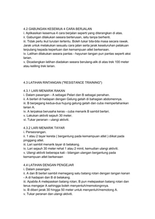 4.2 GABUNGAN KESEMUA 4 CARA BERJALAN
i. Aplikasikan kesemua 4 cara berjalan seperti yang diterangkan di atas.
ii. Gabungan dilakukan seeara berterusan, iaitu tanpa berhenti.
iii. Tidak perlu ikut turutan tertentu. Boleh tukar bila-bila masa secara rawak.
Jarak untuk melakukan sesuatu cara jalan serta jarak keseluruhan pelakuan
terpulang kepada keperluan dan kemampuan atlet berkenaan.
iv. Latihan dilakukan seeara pantas - hayunan tangan pun pantas seperti aksi
larian.
v. Dicadangkan latihan diadakan seeara berulang-alik di atas trek 100 meter
atau keliling trek larian.
4.3 LATIHAN RINTANGAN ("RESISTANCE TRAINING")
4.3.1 LARI MENARIK RAKAN
i. Dalam pasangan - A sebagai Pelari dan B sebagai penahan.
ii. A berlari di hadapan dengan Gelung getah di bahagian abdomennya.
iii. B berpegang kedua-dua hujung gelung getah dan cuba memperlahankan
larian A.
iv. A terpaksa berusaha keras - cuba menarik B sambil berlari.
v. Lakukan aktiviti sejauh 30 meter.
vi. Tukar peranan - ulangi aktiviti.
4.3.2 LARI MENARIK TAYAR
i. Perseorangan.
ii. 1 atau 2 tayar kereta ( bergantung pada kemampuan atlet ) diikat pada
pinggang atlet.
iii. Lari sambil menarik tayar di belakang.
iv. Lari sejauh 30 meter rehat 1 atau 2 minit, kemudian ulangi aktiviti.
v. Ulangi aktiviti beberapa kali - bilangan ulangan bergantung pada
kemampuan atlet berkenaan
4.4 LATIHAN DENGAN PENGEJAR
i. Dalam pasangan.
ii. A dan B berlari sambil memegang satu batang rotan dengan tangan kanan
- A di hadapan dan B di belakang.
iii. Apabila A melepaskan batang rotan, B pun melepaskan batang rotan dan
terus mengejar A sehingga boleh menyentuh/memotongnnya.
iv. B diberi jarak 30 hingga 50 meter untuk menyentuh/memotong A.
v. Tukar peranan dan ulangi aktiviti.
 