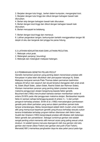 2. Berjalan dengan lutut tinggi , berlari dalam kumpulan, mengangkat lutut.
3. Berjalan dengan lutut tinggi dan diikuti dengan bahagian bawah kaki
diluruskan.
4. Berlari skip dengan bahagian bawah kaki diluruskan.
5. Berlari dengan lutut tinggi dan diikuti dengan bahagian bawah kaki
diluruskan.
6. Berlari menyepak ke belakang.
7. Berlari dengan lutut tinggi dan memecut.
8. Latihan pergerakan tangan; berkumpulan berlatih menggerakkan tangan 90
darjah di siku dan bergerak dari pinggul ke paras hidung.
5.3 LATIHAN KEKUATAN KAKI DAN LATIHAN PECUTAN.
1. Melonjak untuk jarak.
2. Melangkah panjang ( bounding)
3. Melonjak dan melangkah melepasi halangan.
6.0 PEMBAWAAN GENETIK PELARI PECUT
Genetik memainkan peranan yang penting dalam menentukan prestasi atlit
Kenyataan ini jelas telah dibuktikan oleh pencapaian keluarga Hj. Sidek.
Malaysia menjuarai semula Piala Thomas dalam permainan badminton
selepas 25 tahun dan separuh dari skuad tersebut dianggotai oleh anak-anak
Hj. Sidek (Razif Sidek, Jailani Sidek, Rashid Sidek dan Rahman Sidek).
Warisan memainkan peranan yang penting dalam prestasi kerana aras
maksima penggunaan oksijen bergantung kepada faktor genetik.
Bouchard etal (1992) merumuskan bahawa warisan memberikan varian di
antara 25-50% pada nilai penggunaan maksima oksijen. Berdasarkan kepada
fakta ini warisan sahaja bertanggung-jawab di antara ¼ - ½ dari jumlah
pengaruh terhadap prestasi. Smith et al. (1992) mencadangkan pembawaan
genetik perlu diberi perhatian yang serius dalam pemilihan pemain bola
tampar antarabangsa. Beliau berpendapat adalah lebih mudah untuk melatih
atlit yang mempunyai keperluan genetik yang khusus terhadap sesuatu sukan
kerana tindakbalas terhadap program latihan ditentukan oleh faktor baka.
Gualdi dan Graziani (1993) berpendapat prestasi atlit dibatasi oleh beberapa
faktor genetik dan persekitaran. Sebagai contohnya gentian otot adalah
sangat penting untuk memandu atlit mencari acara yang paling sesuai untuk
diceburi. Ini adalah kerana manusia dipengaruhi oleh dua gentian otot iaitu
gentian otot merah (Slow-Twitch) dan gentian otot putih (Fast-Twitch).
Meroetal(1981) memeriksa penghasilan daya ke atas pelari pecut pada tiga
 