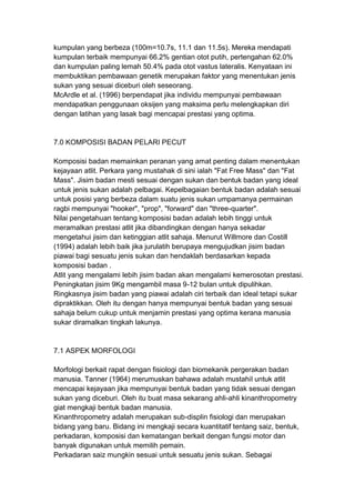 kumpulan yang berbeza (100m=10.7s, 11.1 dan 11.5s). Mereka mendapati
kumpulan terbaik mempunyai 66.2% gentian otot putih, pertengahan 62.0%
dan kumpulan paling lemah 50.4% pada otot vastus lateralis. Kenyataan ini
membuktikan pembawaan genetik merupakan faktor yang menentukan jenis
sukan yang sesuai diceburi oleh seseorang.
McArdle et al. (1996) berpendapat jika individu mempunyai pembawaan
mendapatkan penggunaan oksijen yang maksima perlu melengkapkan diri
dengan latihan yang lasak bagi mencapai prestasi yang optima.
7.0 KOMPOSISI BADAN PELARI PECUT
Komposisi badan memainkan peranan yang amat penting dalam menentukan
kejayaan atlit. Perkara yang mustahak di sini ialah "Fat Free Mass" dan "Fat
Mass". Jisim badan mesti sesuai dengan sukan dan bentuk badan yang ideal
untuk jenis sukan adalah pelbagai. Kepelbagaian bentuk badan adalah sesuai
untuk posisi yang berbeza dalam suatu jenis sukan umpamanya permainan
ragbi mempunyai "hooker", "prop", "forward" dan "three-quarter".
Nilai pengetahuan tentang komposisi badan adalah lebih tinggi untuk
meramalkan prestasi atlit jika dibandingkan dengan hanya sekadar
mengetahui jisim dan ketinggian atlit sahaja. Menurut Willmore dan Costill
(1994) adalah lebih baik jika jurulatih berupaya mengujudkan jisim badan
piawai bagi sesuatu jenis sukan dan hendaklah berdasarkan kepada
komposisi badan .
Atlit yang mengalami lebih jisim badan akan mengalami kemerosotan prestasi.
Peningkatan jisim 9Kg mengambil masa 9-12 bulan untuk dipulihkan.
Ringkasnya jisim badan yang piawai adalah ciri terbaik dan ideal tetapi sukar
dipraktikkan. Oleh itu dengan hanya mempunyai bentuk badan yang sesuai
sahaja belum cukup untuk menjamin prestasi yang optima kerana manusia
sukar diramalkan tingkah lakunya.
7.1 ASPEK MORFOLOGI
Morfologi berkait rapat dengan fisiologi dan biomekanik pergerakan badan
manusia. Tanner (1964) merumuskan bahawa adalah mustahil untuk atlit
mencapai kejayaan jika mempunyai bentuk badan yang tidak sesuai dengan
sukan yang diceburi. Oleh itu buat masa sekarang ahli-ahli kinanthropometry
giat mengkaji bentuk badan manusia.
Kinanthropometry adalah merupakan sub-displin fisiologi dan merupakan
bidang yang baru. Bidang ini mengkaji secara kuantitatif tentang saiz, bentuk,
perkadaran, komposisi dan kematangan berkait dengan fungsi motor dan
banyak digunakan untuk memilih pemain.
Perkadaran saiz mungkin sesuai untuk sesuatu jenis sukan. Sebagai
 