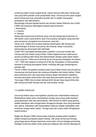 contohnya dalam sukan angkat berat, secara teorinya atlit perlu mempunyai
tuas yang lebih pendek untuk penghasilan daya. Umumnya ahli sukan angkat
berat mempunyai tuas yang lebih pendek dan ini adalah merupakan
perkadaran saiz atlit tersebut.
Morphology merujuk kepada bentuk dan struktur badan Willmore dan Costill
(1994) dan biasanya dibahagikan kepada tiga komponen:
i. Muscularity
ii. Linearity
iii. Fatness
Setiap atlit mempunyai kombinasi yang unik dari ketiga-tiga komponen ini.
Atlit dalam sukan yang tertentu akan menunjukkan pengaruh yang kuat dari
satu komponen mengatasi dua komponen yang lain.
Carter et al. (1982) merumuskan bahawa kebanyakan atlit mempunyai
keseimbangan di antara muscularity dan linearity, tetapi muscularity
kebanyakanya dimonopoli oleh atlit lelaki.
Costill 1972 mendapati bahawa pelari marathon umumnya rendah dan
mempunyai jisim badan yang rendah. Walau bagaimana pun pelari pecut
secara puratanya lebih besar jika dibandingkan dengan pelari-pelari dalam
acara yang lain. Pelari pecut bertaraf dunia mempunyai ketinggian di anatara
1.57- 1.90m dan berjisim di antara 63.4-90 Kg. Kenyataan ini menunjukkan
bahawa di samping kecergasan fizikal, morfologi atlit juga mempengaruhi
prestasi atlit.
Tanner (1964) menyatakan bahawa pelari pecut lelaki secara semula jadinya
mempunyai otot-otot besar dan bukanya dihasilkan dari sistem latihan. Pelari
pecut perlukan jisim otot yang besar kerana dapat memberikan kelebihan
semasa permulaan perlumbaan dan pada fasa permulaan pecutan. Ika dan
Fukunaga (1968) merumuskan bahawa lebih banyak daya dapat dibina jika
atlit mempunyai lebih banyak otot per luas keratan rentas.
7.2 ASPEK FISIOLOGI
Umumnya latihan akan meningkatkan prestasi dan melambatkan kelesuan.
Metabolisma badan perlu menyediakan tenaga yang cukup pada keadaan
yang diperlukan oleh otot yang bekerja. Oleh kerana itu faktor yang penting
adalah kebolehan atlit menggunakan tenaganya dengan cara yang berkesan
dan optima. Kebolehan atlit melambatkan kelesuan adalah disebabkan oleh
simpanan tenaga dalam badan. Tenaga input dan output boleh diringkaskan
seperti berikut:
Nagle dan Basset (1984) merumuskan bahawa prestasi pelari marathon
adalah bergantung kepada aspek fisiologi. Atlit yang mempunyai fisiologi
yang tinggi sesuai dengan keperluan acara akan muncul sebagai pemenang.
Sebagai contohnya dalam larian jarak jauh kelajuan dan intensiti dipengaruhi
 