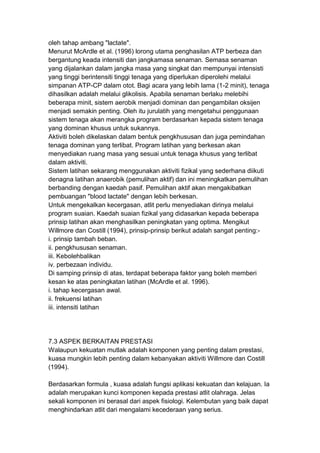 oleh tahap ambang "lactate".
Menurut McArdle et al. (1996) lorong utama penghasilan ATP berbeza dan
bergantung keada intensiti dan jangkamasa senaman. Semasa senaman
yang dijalankan dalam jangka masa yang singkat dan mempunyai intensisti
yang tinggi berintensiti tinggi tenaga yang diperlukan diperolehi melalui
simpanan ATP-CP dalam otot. Bagi acara yang lebih lama (1-2 minit), tenaga
dihasilkan adalah melalui glikolisis. Apabila senaman berlaku melebihi
beberapa minit, sistem aerobik menjadi dominan dan pengambilan oksijen
menjadi semakin penting. Oleh itu jurulatih yang mengetahui penggunaan
sistem tenaga akan merangka program berdasarkan kepada sistem tenaga
yang dominan khusus untuk sukannya.
Aktiviti boleh dikelaskan dalam bentuk pengkhususan dan juga pemindahan
tenaga dominan yang terlibat. Program latihan yang berkesan akan
menyediakan ruang masa yang sesuai untuk tenaga khusus yang terlibat
dalam aktiviti.
Sistem latihan sekarang menggunakan aktiviti fizikal yang sederhana diikuti
denagna latihan anaerobik (pemulihan aktif) dan ini meningkatkan pemulihan
berbanding dengan kaedah pasif. Pemulihan aktif akan mengakibatkan
pembuangan "blood lactate" dengan lebih berkesan.
Untuk mengekalkan kecergasan, atlit perlu menyediakan dirinya melalui
program suaian. Kaedah suaian fizikal yang didasarkan kepada beberapa
prinsip latihan akan menghasilkan peningkatan yang optima. Mengikut
Willmore dan Costill (1994), prinsip-prinsip berikut adalah sangat penting:-
i. prinsip tambah beban.
ii. pengkhususan senaman.
iii. Kebolehbalikan
iv. perbezaan individu.
Di samping prinsip di atas, terdapat beberapa faktor yang boleh memberi
kesan ke atas peningkatan latihan (McArdle et al. 1996).
i. tahap kecergasan awal.
ii. frekuensi latihan
iii. intensiti latihan
7.3 ASPEK BERKAITAN PRESTASI
Walaupun kekuatan mutlak adalah komponen yang penting dalam prestasi,
kuasa mungkin lebih penting dalam kebanyakan aktiviti Willmore dan Costill
(1994).
Berdasarkan formula , kuasa adalah fungsi aplikasi kekuatan dan kelajuan. Ia
adalah merupakan kunci komponen kepada prestasi atlit olahraga. Jelas
sekali komponen ini berasal dari aspek fisiologi. Kelembutan yang baik dapat
menghindarkan atlit dari mengalami kecederaan yang serius.
 