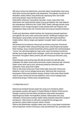 Atlit yang mempunyai kelembutan yang baik dapat menghasilkan daya yang
lebih besar kerana peningkatan julat pergerakan. Peningkatan komponen ini
dihasilkan melalui latihan yang berterusan sepanjang tahun dan boleh
berkurang dengan cepat semasa tidak aktif.
Hasil latihan biasanya mewujudkan kekuatan, kuasa, daya tahan otot,
kelembutan dan kardiovaskular tetapi kurang peningkatan dari segi kelajuan
dan ketangkasan (Willmore dan Costill 1994). Dalam olahraga banyak masa
dihabiskan untuk mengembangkan kualiti prestasi lebih dari kelajuan dan
ketangkasan tetapi sukan lain memberi lebih penumpuan kepada komponen
ini.
Kualiti yang diperlukan adalah berbeza dan bergantung kepada keperluan
peningkatan dan jenis sukan serta posisi pemain. Kehilangan kelajuan dan
ketangkasan yang berlaku semasa keadaan tidak aktif dapat dipulihkan
melalui latihan. Namun begitu peningkatan hanyalah dalam kuantiti yang
sedikit.
Atlit bertaraf dunia biasanya mempunyai koordinasi yang baik. Koordinasi
bukan merupakan faktor yang penting bagi sukan yang bergantung kepada
faktor fisiologi. Ianya menjadi bertambah penting apabila kita membandingkan
"novice" dan atlit berpengalaman bagi sukan yang memerlukan kemahiran
teknikal yang tinggi seperti larian berpagar, acara-cara lompatan dan lontaran.
Koordinasi merupakan faktor penentu jika atlit mempunyai kekuatan yang
sama.
Keseimbangan pula penting bagi atlit-atlit gimnastik dan atlit-atlit yang
melibatkan diri dalam acara-acara kemahiran seperti melompat dan melontar.
Dalam acara larian pecut pula, pemenang biasanya ditentukan dalam
perbezaan masa yang amat singkat.
Oleh itu atlit yang mempunyai masa tindak balas yang baik mempunyai
kelebihan untuk muncul sebagai pemenang. Sekiranya atlit mempunyai
kecergasan fizikal yang berkaitan dengan prestasi motor pada tahap terbaik
maka ia akan mempunyai banyak kelebihan untuk muncul sebagai juara
berbanding dengan mereka yang mengabaikanya.
7.4 PRESTASI ATLIT.
Sebenarnya terdapat banyak aspek lain yang turut membantu dalam
peningkatan prestasi atlit seperti (A SystemModel of Athletic Performance).
Sebagai contohya kita lihat faktor pemakanan tidak boleh disangsikan
kepentingannya dalam meningkatkan prestasi. Kebanyakan kes yang
melibatkan kemerosotan prestasi adalah akibat daripada kelemahan program
pemakanan. Oleh kerana itu atlit perlu mengambil kira penggunaan
pemakanan optima dalam program latihan mereka.
Optima diet didefinisikan sebagai makan atau minum yang dapat memberikan
semua keperluan nutrient mencukupi untuk pemeliharaan tisu, pemulihan dan
 