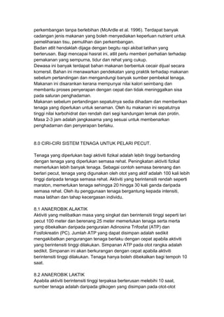 perkembangan tanpa berlebihan (McArdle et al. 1996). Terdapat banyak
cadangan jenis makanan yang boleh menyediakan keperluan nutrient untuk
pemeliharaan tisu, pemulihan dan perkembangan.
Badan atlit hendaklah dijaga dengan begitu rapi akibat latihan yang
berterusan. Bagi mencapai hasrat ini, atlit perlu memberi perhatian terhadap
pemakanan yang sempurna, tidur dan rehat yang cukup.
Dewasa ini banyak terdapat bahan makanan berbentuk cecair dijual secara
komersil. Bahan ini menawarkan pendekatan yang praktik terhadap makanan
sebelum pertandingan dan mengandungi banyak sumber pembekal tenaga.
Makanan ini disarankan kerana mempunyai nilai kalori seimbang dan
membantu proses penyerapan dengan cepat dan tidak meninggalkan sisa
pada saluran penghadaman.
Makanan sebelum pertandingan sepatutnya sedia dihadam dan memberikan
tenaga yang diperlukan untuk senaman. Oleh itu makanan ini sepatutnya
tinggi nilai karbohidrat dan rendah dari segi kandungan lemak dan protin.
Masa 2-3 jam adalah jangkasama yang sesuai untuk membenarkan
penghadaman dan penyerapan berlaku.
8.0 CIRI-CIRI SISTEM TENAGA UNTUK PELARI PECUT.
Tenaga yang diperlukan bagi aktiviti fizikal adalah lebih tinggi berbanding
dengan tenaga yang diperlukan semasa rehat. Peningkatan aktiviti fizikal
memerlukan lebih banyak tenaga. Sebagai contoh semasa berenang dan
berlari pecut, tenaga yang digunakan oleh otot yang aktif adalah 100 kali lebih
tinggi daripada tenaga semasa rehat. Aktiviti yang berintensiti rendah seperti
maraton, memerlukan tenaga sehingga 20 hingga 30 kali ganda daripada
semasa rehat. Oleh itu penggunaan tenaga bergantung kepada intensiti,
masa latihan dan tahap kecergasan individu.
8.1 ANAEROBIK ALAKTIK
Aktiviti yang melibatkan masa yang singkat dan berintensiti tinggi seperti lari
pecut 100 meter dan berenang 25 meter memerlukan tenaga serta merta
yang dibekalkan daripada penguraian Adinosina Trifosfat (ATP) dan
Fosfokreatin (PC). Jumlah ATP yang dapat disimpan adalah sedikit
mengakibatkan pengurangan tenaga berlaku dengan cepat apabila aktiviti
yang berintensiti tinggi dilakukan. Simpanan ATP pada otot rangka adalah
sedikit. Simpanan ini akan berkurangan dengan cepat apabila aktiviti
berintensiti tinggi dilakukan. Tenaga hanya boleh dibekalkan bagi tempoh 10
saat.
8.2 ANAEROBIK LAKTIK
Apabila aktiviti berintensiti tinggi terpaksa berterusan melebihi 10 saat,
sumber tenaga adalah daripada glikogen yang disimpan pada otot-otot
 