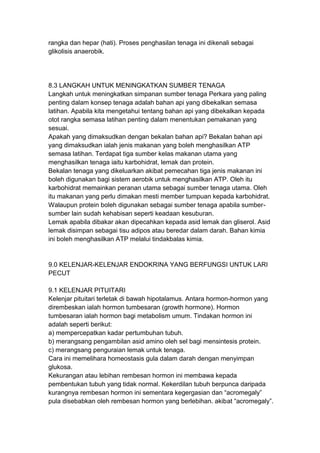 rangka dan hepar (hati). Proses penghasilan tenaga ini dikenali sebagai
glikolisis anaerobik.
8.3 LANGKAH UNTUK MENINGKATKAN SUMBER TENAGA
Langkah untuk meningkatkan simpanan sumber tenaga Perkara yang paling
penting dalam konsep tenaga adalah bahan api yang dibekalkan semasa
latihan. Apabila kita mengetahui tentang bahan api yang dibekalkan kepada
otot rangka semasa latihan penting dalam menentukan pemakanan yang
sesuai.
Apakah yang dimaksudkan dengan bekalan bahan api? Bekalan bahan api
yang dimaksudkan ialah jenis makanan yang boleh menghasilkan ATP
semasa latihan. Terdapat tiga sumber kelas makanan utama yang
menghasilkan tenaga iaitu karbohidrat, lemak dan protein.
Bekalan tenaga yang dikeluarkan akibat pemecahan tiga jenis makanan ini
boleh digunakan bagi sistem aerobik untuk menghasilkan ATP. Oleh itu
karbohidrat memainkan peranan utama sebagai sumber tenaga utama. Oleh
itu makanan yang perlu dimakan mesti member tumpuan kepada karbohidrat.
Walaupun protein boleh digunakan sebagai sumber tenaga apabila sumber-
sumber lain sudah kehabisan seperti keadaan kesuburan.
Lemak apabila dibakar akan dipecahkan kepada asid lemak dan gliserol. Asid
lemak disimpan sebagai tisu adipos atau beredar dalam darah. Bahan kimia
ini boleh menghasilkan ATP melalui tindakbalas kimia.
9.0 KELENJAR-KELENJAR ENDOKRINA YANG BERFUNGSI UNTUK LARI
PECUT
9.1 KELENJAR PITUITARI
Kelenjar pituitari terletak di bawah hipotalamus. Antara hormon-hormon yang
dirembeskan ialah hormon tumbesaran (growth hormone). Hormon
tumbesaran ialah hormon bagi metabolism umum. Tindakan hormon ini
adalah seperti berikut:
a) mempercepatkan kadar pertumbuhan tubuh.
b) merangsang pengambilan asid amino oleh sel bagi mensintesis protein.
c) merangsang penguraian lemak untuk tenaga.
Cara ini memelihara homeostasis gula dalam darah dengan menyimpan
glukosa.
Kekurangan atau lebihan rembesan hormon ini membawa kepada
pembentukan tubuh yang tidak normal. Kekerdilan tubuh berpunca daripada
kurangnya rembesan hormon ini sementara kegergasian dan “acromegaly”
pula disebabkan oleh rembesan hormon yang berlebihan. akibat “acromegaly”.
 