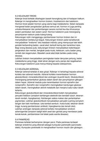 9.2 KELENJAR TIROID
Kelenjar tiroid terletak dibahagian bawah kerongkong dan di hadapan halkum.
Kelenjar ini menghasilkan hormon tiroksin, triodotaironin dan kalsitonin.
Hormon tiroid adalah hormon yang utama bagi metabolisme. Selain daripada
mengawal kadar pengoksidan glukosa semua sel, hormon ini juga penting
untuktumbesaran dan perkembangan secara normal tisu-tisu khususnya
sistem pembiakan dan sistem saraf. Hormon kalsitonin pula merangsang
penyimpanan kalsium pada tulang-tulang.
Kekurangan iodin mengganggu pembentukan hormon tiroksin dan ini
menyebabkan berlakunya beguk. Kekurangan tiroksin pada kanakkanak
menyebabkan “kretisme” iaitu keadaan individu yang mempunyai kaki lebih
pendek berbanding badan, cacat akal, berkulit kering dan berambut nipis.
Bagi orang dewasa pula, kekurangan tiroksin menyebabkan kelembapan
pergerakan dan mental, bengkak pada muka, kelesuan, suhu badan yang
rendah dan kegemukan. Masalah cacat akal tidak berlaku pada orang
dewasa.
Lebihan tiroksin menyebabkan peningkatan kadar denyutan jantung, kadar
metabolisma yang tinggi, tidak tahan dengan suhu panas dan kegelisahan.
Kekurangan kalsitonin pula menyumbang kepada osteoporosis.
9.3 KELENJAR ADRENAL
Kelenjar adrenal terletak di atas ginjal. Kelenjar ini terbahagi kepada adrenal
korteks dan adrenal medulla. Adrenal korteks merembaskan hormon
glukokortikoid, mineralokortikoid dan androgen (kuantiti kecil). Glukokortikoid
merangsang pertambahan glukosa dalam darah dan penyimpanan glikogen
dalam hepar. Adrenal medula pula merembeskan hormon epinefrin dan
norepinefrin. Epinefrin dan norepinefrin meningkatkan kandungan glukosa
dalam darah, meningkatkan aktiviti metabolik dan menjerut salur-salur darah
tertentu.
Kekurangan glukokortikoid dan mineralokortikoid boleh menyebabkan
penyakit Addison (simptom kehilangan elektrolit dan bendalir tubuh, tekanan
darah rendah, hipoglisemia). Kehilangan selera makan dan pertambahan
pigmentasi. Lebihan glukokortikoid menyebabkan penyakit cushing (simptom
tangan dan kaki membesar, luka lambat sembuh, muka bulat, tekanan darah
tinggi, kurang pembentukan antibodi, hiperglisemia dan lemah otot).
Lebihan androgen daripada adrenal korteks menyebabkan sindrom
adrenogenital (simptom baligh lebih awal dan genital yang membesar pada
kanak-kanak, pembentukan tret lelaki pada wanita dewasa).
9.4 PANKREAS
Pankreas terletak berhampiran dengan perut. Pada pankreas terdapat
kelenjar endokrina yang dikenali sebagai kumpulan pankreatik (pancreatic
islets). Kumpulan pankreatik ini menghasilkan hormon insulin dan glukagon.
 