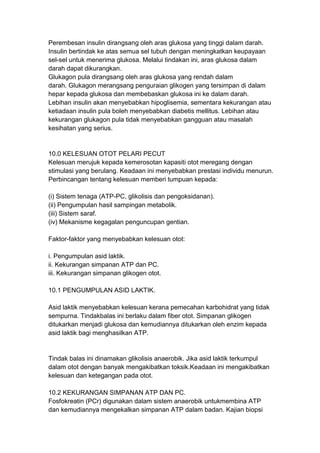 Perembesan insulin dirangsang oleh aras glukosa yang tinggi dalam darah.
Insulin bertindak ke atas semua sel tubuh dengan meningkatkan keupayaan
sel-sel untuk menerima glukosa. Melalui tindakan ini, aras glukosa dalam
darah dapat dikurangkan.
Glukagon pula dirangsang oleh aras glukosa yang rendah dalam
darah. Glukagon merangsang penguraian glikogen yang tersimpan di dalam
hepar kepada glukosa dan membebaskan glukosa ini ke dalam darah.
Lebihan insulin akan menyebabkan hipoglisemia, sementara kekurangan atau
ketiadaan insulin pula boleh menyebabkan diabetis mellitus. Lebihan atau
kekurangan glukagon pula tidak menyebabkan gangguan atau masalah
kesihatan yang serius.
10.0 KELESUAN OTOT PELARI PECUT
Kelesuan merujuk kepada kemerosotan kapasiti otot meregang dengan
stimulasi yang berulang. Keadaan ini menyebabkan prestasi individu menurun.
Perbincangan tentang kelesuan memberi tumpuan kepada:
(i) Sistem tenaga (ATP-PC, glikolisis dan pengoksidanan).
(ii) Pengumpulan hasil sampingan metabolik.
(iii) Sistem saraf.
(iv) Mekanisme kegagalan penguncupan gentian.
Faktor-faktor yang menyebabkan kelesuan otot:
i. Pengumpulan asid laktik.
ii. Kekurangan simpanan ATP dan PC.
iii. Kekurangan simpanan glikogen otot.
10.1 PENGUMPULAN ASID LAKTIK.
Asid laktik menyebabkan kelesuan kerana pemecahan karbohidrat yang tidak
sempurna. Tindakbalas ini berlaku dalam fiber otot. Simpanan glikogen
ditukarkan menjadi glukosa dan kemudiannya ditukarkan oleh enzim kepada
asid laktik bagi menghasilkan ATP.
Tindak balas ini dinamakan glikolisis anaerobik. Jika asid laktik terkumpul
dalam otot dengan banyak mengakibatkan toksik.Keadaan ini mengakibatkan
kelesuan dan ketegangan pada otot.
10.2 KEKURANGAN SIMPANAN ATP DAN PC.
Fosfokreatin (PCr) digunakan dalam sistem anaerobik untukmembina ATP
dan kemudiannya mengekalkan simpanan ATP dalam badan. Kajian biopsi
 