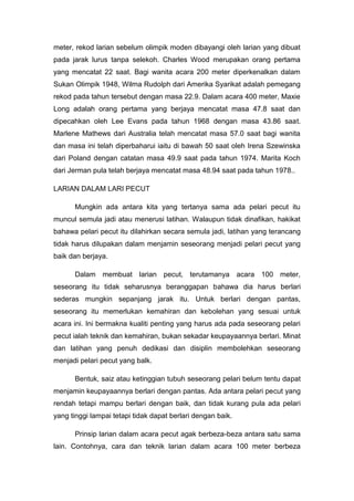 meter, rekod larian sebelum olimpik moden dibayangi oleh larian yang dibuat
pada jarak lurus tanpa selekoh. Charles Wood merupakan orang pertama
yang mencatat 22 saat. Bagi wanita acara 200 meter diperkenalkan dalam
Sukan Olimpik 1948, Wilma Rudolph dari Amerika Syarikat adalah pemegang
rekod pada tahun tersebut dengan masa 22.9. Dalam acara 400 meter, Maxie
Long adalah orang pertama yang berjaya mencatat masa 47.8 saat dan
dipecahkan oleh Lee Evans pada tahun 1968 dengan masa 43.86 saat.
Marlene Mathews dari Australia telah mencatat masa 57.0 saat bagi wanita
dan masa ini telah diperbaharui iaitu di bawah 50 saat oleh Irena Szewinska
dari Poland dengan catatan masa 49.9 saat pada tahun 1974. Marita Koch
dari Jerman pula telah berjaya mencatat masa 48.94 saat pada tahun 1978..
LARIAN DALAM LARI PECUT
Mungkin ada antara kita yang tertanya sama ada pelari pecut itu
muncul semula jadi atau menerusi latihan. Walaupun tidak dinafikan, hakikat
bahawa pelari pecut itu dilahirkan secara semula jadi, latihan yang terancang
tidak harus dilupakan dalam menjamin seseorang menjadi pelari pecut yang
baik dan berjaya.
Dalam membuat larian pecut, terutamanya acara 100 meter,
seseorang itu tidak seharusnya beranggapan bahawa dia harus berlari
sederas mungkin sepanjang jarak itu. Untuk berlari dengan pantas,
seseorang itu memerlukan kemahiran dan kebolehan yang sesuai untuk
acara ini. Ini bermakna kualiti penting yang harus ada pada seseorang pelari
pecut ialah teknik dan kemahiran, bukan sekadar keupayaannya berlari. Minat
dan latihan yang penuh dedikasi dan disiplin membolehkan seseorang
menjadi pelari pecut yang balk.
Bentuk, saiz atau ketinggian tubuh seseorang pelari belum tentu dapat
menjamin keupayaannya berlari dengan pantas. Ada antara pelari pecut yang
rendah tetapi mampu berlari dengan baik, dan tidak kurang pula ada pelari
yang tinggi lampai tetapi tidak dapat berlari dengan baik.
Prinsip larian dalam acara pecut agak berbeza-beza antara satu sama
lain. Contohnya, cara dan teknik larian dalam acara 100 meter berbeza
 