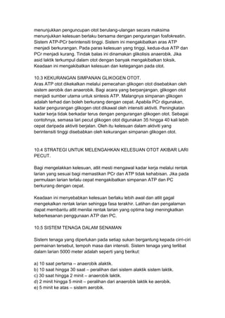 menunjukkan penguncupan otot berulang-ulangan secara maksima
menunjukkan kelesuan berlaku bersama dengan pengurangan fosfokreatin.
Sistem ATP-PCr berintensiti tinggi. Sistem ini mengakibatkan aras ATP
menjadi berkurangan. Pada paras kelesuan yang tinggi, kedua-dua ATP dan
PCr menjadi kurang. Tindak balas ini dinamakan glikolisis anaerobik. Jika
asid laktik terkumpul dalam otot dengan banyak mengakibatkan toksik.
Keadaan ini mengakibatkan kelesuan dan ketegangan pada otot.
10.3 KEKURANGAN SIMPANAN GLIKOGEN OTOT.
Aras ATP otot dikekalkan melalui pemecahan glikogen otot disebabkan oleh
sistem aerobik dan anaerobik. Bagi acara yang berpanjangan, glikogen otot
menjadi sumber utama untuk sintesis ATP. Malangnya simpanan glikogen
adalah terhad dan boleh berkurang dengan cepat. Apabila PCr digunakan,
kadar pengurangan glikogen otot dikawal oleh intensiti aktiviti. Peningkatan
kadar kerja tidak berkadar terus dengan pengurangan glikogen otot. Sebagai
contohnya, semasa lari pecut glikogen otot digunakan 35 hingga 40 kali lebih
cepat daripada aktiviti berjalan. Oleh itu kelesuan dalam aktiviti yang
berintensiti tinggi disebabkan oleh kekurangan simpanan glikogen otot.
10.4 STRATEGI UNTUK MELENGAHKAN KELESUAN OTOT AKIBAR LARI
PECUT.
Bagi mengelakkan kelesuan, atlit mesti mengawal kadar kerja melalui rentak
larian yang sesuai bagi memastikan PCr dan ATP tidak kehabisan. Jika pada
permulaan larian terlalu cepat mengakibatkan simpanan ATP dan PC
berkurang dengan cepat.
Keadaan ini menyebabkan kelesuan berlaku lebih awal dan atlit gagal
mengekalkan rentak larian sehingga fasa terakhir. Latihan dan pengalaman
dapat membantu atlit menilai rentak larian yang optima bagi meningkatkan
keberkesanan penggunaan ATP dan PC.
10.5 SISTEM TENAGA DALAM SENAMAN
Sistem tenaga yang diperlukan pada setiap sukan bergantung kepada cirri-ciri
permainan tersebut, tempoh masa dan intensiti. Sistem tenaga yang terlibat
dalam larian 5000 meter adalah seperti yang berikut:
a) 10 saat pertama – anaerobik alaktik.
b) 10 saat hingga 30 saat – peralihan dari sistem alaktik sistem laktik.
c) 30 saat hingga 2 minit – anaerobik laktik.
d) 2 minit hingga 5 minit – peralihan dari anaerobik laktik ke aerobik.
e) 5 minit ke atas – sistem aerobik.
 