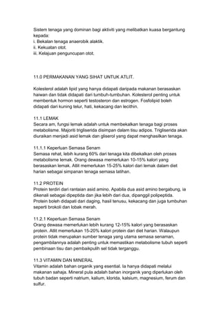 Sistem tenaga yang dominan bagi aktiviti yang melibatkan kuasa bergantung
kepada:
i. Bekalan tenaga anaerobik alaktik.
ii. Kekuatan otot.
iii. Kelajuan penguncupan otot.
11.0 PERMAKANAN YANG SIHAT UNTUK ATLIT.
Kolesterol adalah lipid yang hanya didapati daripada makanan berasaskan
haiwan dan tidak didapati dari tumbuh-tumbuhan. Kolesterol penting untuk
membentuk hormon seperti testosteron dan estrogen. Fosfolipid boleh
didapati dari kuning telur, hati, kekacang dan lecithin.
11.1 LEMAK
Secara am, fungsi lemak adalah untuk membekalkan tenaga bagi proses
metabolisme. Majoriti trigliserida disimpan dalam tisu adipos. Trigliserida akan
diuraikan menjadi asid lemak dan gliserol yang dapat menghasilkan tenaga.
11.1.1 Keperluan Semasa Senam
Semasa rehat, lebih kurang 60% dari tenaga kita dibekalkan oleh proses
metabolisme lemak. Orang dewasa memerlukan 10-15% kalori yang
berasaskan lemak. Atlit memerlukan 15-25% kalori dari lemak dalam diet
harian sebagai simpanan tenaga semasa latihan.
11.2 PROTEIN
Protein terdiri dari rantaian asid amino. Apabila dua asid amino bergabung, ia
dikenali sebagai dipeptida dan jika lebih dari dua, dipanggil polipeptida.
Protein boleh didapati dari daging, hasil tenusu, kekacang dan juga tumbuhan
seperti brokoli dan lobak merah.
11.2.1 Keperluan Semasa Senam
Orang dewasa memerlukan lebih kurang 12-15% kalori yang berasaskan
protein. Atlit memerlukan 15-20% kalori protein dari diet harian. Walaupun
protein tidak merupakan sumber tenaga yang utama semasa senaman,
pengambilannya adalah penting untuk memastikan metabolisme tubuh seperti
pembinaan tisu dan pembaikpulih sel tidak terganggu.
11.3 VITAMIN DAN MINERAL
Vitamin adalah bahan organik yang esential. Ia hanya didapati melalui
makanan sahaja. Mineral pula adalah bahan inorganik yang diperlukan oleh
tubuh badan seperti natrium, kalium, klorida, kalsium, magnesium, ferum dan
sulfur.
 