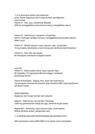 11.3.2 Jenis-jenis vitamin dan keperluan
Jenis Vitamin Keperluan dan Fungsi Sumber dari Makanan
Larut Lemak;
Vitamin A - Hati, susu, karotenoid, Keledek
5000 IU (menggalakkan pertumbuhan tulang, mengelakkan rabun)
Vitamin D - Hasil tenusu, margarine, minyak ikan
200 IU ( berfungsi sebagai hormone, menggalakkan penyerapan kalsium
dalam usus)
Vitamin E - Minyak sayuran, sayur sayuran, hijau, kuning telur
15 mg d-alpha (antioksidan untuk lindungi sel membrane dari kerosakan)
Vitamin K - Hati, telur dan bayam
80 mikrogram (membantu koagulasi darah)
Larut Air;
Vitamin C - Buah-buahan sitrus, sayur-sayuran hijau
90 mg(lelaki); 75 mg(wanita) (Bentuk kolagen, membantu
penyerapan ferum)
Vitamin B Kompleks - Daging, ikan, ayam dan hasil tenusu
2.4 mikrogram (membentuk koenzim bagi membina DNA, bantu pembinaan
sel darah merah)
JENIS MINERAL
Keperluan dan Fungsi Sumber dari makanan
Kalsium - Hasil tenusu, kuning telur, kekacang
1000 mg (pembentukan tulang dan gigi, transmisi impuls saraf)
Magnesium - Kekacang, sayur-sayuran hijau, buah-buahan
400mg (Sintesis protein, pengecutan otot)
11.4 KEPERLUAN DAN KEPENTINGAN AIR KEPADA ATLIT
Atlit memerlukan antara 2000-2800 ml air sehari untuk memastikan
 