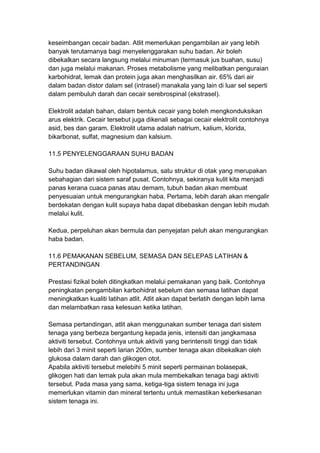 keseimbangan cecair badan. Atlit memerlukan pengambilan air yang lebih
banyak terutamanya bagi menyelenggarakan suhu badan. Air boleh
dibekalkan secara langsung melalui minuman (termasuk jus buahan, susu)
dan juga melalui makanan. Proses metabolisme yang melibatkan penguraian
karbohidrat, lemak dan protein juga akan menghasilkan air. 65% dari air
dalam badan distor dalam sel (intrasel) manakala yang lain di luar sel seperti
dalam pembuluh darah dan cecair serebrospinal (ekstrasel).
Elektrolit adalah bahan, dalam bentuk cecair yang boleh mengkonduksikan
arus elektrik. Cecair tersebut juga dikenali sebagai cecair elektrolit contohnya
asid, bes dan garam. Elektrolit utama adalah natrium, kalium, klorida,
bikarbonat, sulfat, magnesium dan kalsium.
11.5 PENYELENGGARAAN SUHU BADAN
Suhu badan dikawal oleh hipotalamus, satu struktur di otak yang merupakan
sebahagian dari sistem saraf pusat. Contohnya, sekiranya kulit kita menjadi
panas kerana cuaca panas atau demam, tubuh badan akan membuat
penyesuaian untuk mengurangkan haba. Pertama, lebih darah akan mengalir
berdekatan dengan kulit supaya haba dapat dibebaskan dengan lebih mudah
melalui kulit.
Kedua, perpeluhan akan bermula dan penyejatan peluh akan mengurangkan
haba badan.
11.6 PEMAKANAN SEBELUM, SEMASA DAN SELEPAS LATIHAN &
PERTANDINGAN
Prestasi fizikal boleh ditingkatkan melalui pemakanan yang baik. Contohnya
peningkatan pengambilan karbohidrat sebelum dan semasa latihan dapat
meningkatkan kualiti latihan atlit. Atlit akan dapat berlatih dengan lebih lama
dan melambatkan rasa kelesuan ketika latihan.
Semasa pertandingan, atlit akan menggunakan sumber tenaga dari sistem
tenaga yang berbeza bergantung kepada jenis, intensiti dan jangkamasa
aktiviti tersebut. Contohnya untuk aktiviti yang berintensiti tinggi dan tidak
lebih dari 3 minit seperti larian 200m, sumber tenaga akan dibekalkan oleh
glukosa dalam darah dan glikogen otot.
Apabila aktiviti tersebut melebihi 5 minit seperti permainan bolasepak,
glikogen hati dan lemak pula akan mula membekalkan tenaga bagi aktiviti
tersebut. Pada masa yang sama, ketiga-tiga sistem tenaga ini juga
memerlukan vitamin dan mineral tertentu untuk memastikan keberkesanan
sistem tenaga ini.
 