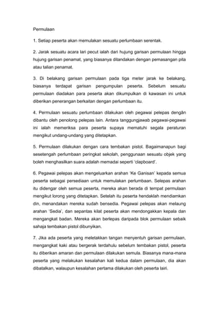 Permulaan
1. Setiap peserta akan memulakan sesuatu perlumbaan serentak.
2. Jarak sesuatu acara lari pecut ialah dari hujung garisan permulaan hingga
hujung garisan penamat, yang biasanya ditandakan dengan pemasangan pita
atau talian penamat.
3. Di belakang garisan permulaan pada tiga meter jarak ke belakang,
biasanya terdapat garisan pengumpulan peserta. Sebelum sesuatu
permulaan diadakan para peserta akan dikumpulkan di kawasan ini untuk
diberikan penerangan berkaitan dengan perlumbaan itu.
4. Permulaan sesuatu perlumbaan dilakukan oleh pegawai pelepas dengân
dibantu oleh penolong pelepas lain. Antara tanggungjawab pegawai-pegawai
ini ialah memeriksa para peserta supaya mematuhi segala peraturan
mengikut undang-undang yang ditetapkan.
5. Permulaan dilakukan dengan cara tembakan pistol. Bagaimanapun bagi
sesetengah perlumbaan peringkat sekolah, penggunaan sesuatu objek yang
boleh menghasilkan suara adalah memadai seperti „clapboard‟.
6. Pegawai pelepas akan mengeluarkan arahan „Ke Ganisan‟ kepada semua
peserta sebagai persediaan untuk memulakan perlumbaan. Selepas arahan
itu didengar oleh semua peserta, mereka akan berada di tempat permulaan
mengikut lorong yang ditetapkan. Setelah itu peserta hendaklah mendiamkan
din, menandakan mereka sudah bensedia. Pegawai pelepas akan melaung
arahan „Sedia‟, dan sepantas kilat peserta akan mendongakkan kepala dan
mengangkat badan. Mereka akan berlepas daripada blok permulaan sebaik
sahaja tembakan pistol dibunyikan.
7. Jika ada peserta yang meletakkan tangan menyentuh garisan permulaan,
mengangkat kaki atau bergerak terdahulu sebelum tembakan pistol, peserta
itu diberikan amaran dan permulaan dilakukan semula. Biasanya mana-mana
peserta yang melakukan kesalahan kali kedua dalam permulaan, dia akan
dibatalkan, walaupun kesalahan pertama dilakukan oleh peserta lairi.
 