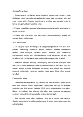 Semasa Perlumbaan
1. Setiap peserta hendaklah berlari mengikut lorong masing-masing yang
ditetapkan menerusi undian yang dijalankan pada awal permulaan, iaitu dari
mula hingga akhir. Jika ada peserta yang terkeluar atau sengaja berlari di
lorong lain, perlumbaannya dikira batal.
2. Peserta hendaklah membuat larian terus menerus tanpa henti sehingga ke
garisan penamat.
3. Peserta tidak dibenarkan cuba menghalang atau mengganggu peserta lain
semasa dalam perlumbaan.
Akhir Perlumbaan
1. Tali atau pita ringan direntangkan di atas garisan penamat, pada aras dada
peserta. Pemenang ditentukan melalui sentuhan pertama mana-mana
peserta pada bahagian dadanya (torso). Peserta tidak dibenarkan
menggunakan tangan atau kaki atau kepala untuk menyentuh tali atau pita
tersebut untuk mendakwa dia yang mula-mula mencecah pita tersebut.
2. Jika lebih daripada seorang peserta yang mencecah tali atau pita pada
waktu yang sama, penentuan pemenang dibuat menerusi gambaran foto. Jika
kaedah seperti itu tidak disediakan, penentuan akan dibuat oleh pegawai-
pegawai perlumbaan menerusi catatan masa yang dibuat oleh peserta
tersebut.
Pengambilan Masa
1. Jam randik atau stop-watch digunakan untuk mencatat masa yang dicapai
oleh para peserta. Dalam kebanyakan perjumpaan olahraga di peringkat
antarabangsa, tidak kurang daripada 20-30 orang penjaga masa disediakan.
Namun kini catatan dan rakaman ditentukan atau menerusi penggunaan
perakam waktu elektronik yang serba lengkap dan canggih.
2. Tiga penjaga masa akan mencatat masa yang diambil oleh peserta.
Catatan yang diambil kira ialah catatan masa di antara yang paling cepat dan
paling lambat.
 