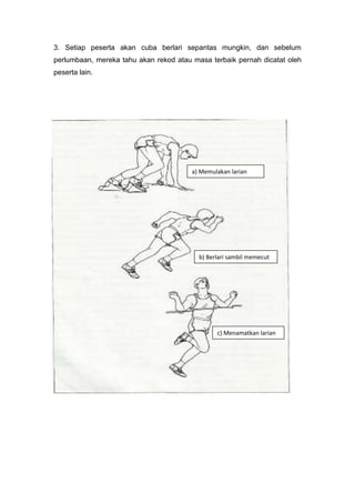 3. Setiap peserta akan cuba berlari sepantas mungkin, dan sebelum
perlumbaan, mereka tahu akan rekod atau masa terbaik pernah dicatat oleh
peserta lain.
a) Memulakan larian
b) Berlari sambil memecut
c) Menamatkan larian
 