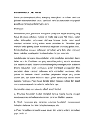 PRINSIP DALAM LARI PECUT
Larian pecut mempunyai prinsip asas yang merangkumi permulaan, membuat
pecutan dan menamatkan larian. Semua ini harus diketahui oleh setiap pelari
pecut bagi memastikan lariannya berjaya.
Permulaan
Dalam larian pecut, permulaan merupakan prinsip dan aspek terpenting yang
harus diberikan perhatian. Hakikat ini nyata bagi acara 100 meter. Malah
dalam kebanyakan perjumpaan olahraga terbesar dunia, pelari pecut
memberi perhatian penting dalam aspek permulaan ini. Permulaan juga
menjadi faktor penting dalam menentukan kejayaan seseorang pelari pecut.
Setidak-tidaknya dengan melakukan permulaan yang baik, akan memberi
kesan psikologi kepada pelari itu dibandingkan dengan pelari lain:
Ada beberapa cara yang biasa dilakukan untuk melakukan permulaan dalam
larian pecut ini. Pemilihan cara yang sesuai bergantung kepada kemahuan
dan keselesaan serta keberkesanannya mengikut pandangan pelari itu sendiri.
Dalam kedudukan untuk permulaan, pelari mendapati penggunaan blok
permulaan dapat memberi sokongan serta menjadikan permulaan lebih
pantas dan berkesan. Dalam permulaan, pergerakan tangan yang pantas
adalah perlu dan dalam keadaan „sedia‟, pelari seharusnya berada dalam
suasana „tertekan‟. Pelari harus berada dalam keadaan selesa dan dapat
menumpukan sepenuh perhatian terhadap lariannya.
Aturan dalam gaya permulaan ini adalah seperti berikut:
a. Pelumba hendaklah berlari mengikut lorong masing-masing dengan
pandangan mata ke hadapan dan garisan penamat dijadikan sasaran.
b. Untuk mencecah pita penamat, pelumba hendaklah menggunakan
bahagian dadanya, dan tidak bahagian-bahagian lain.
c. Pelari hendaklah mematuhi segala aturan dan undang-undang permulaan
gaya berdiri ini.
 
