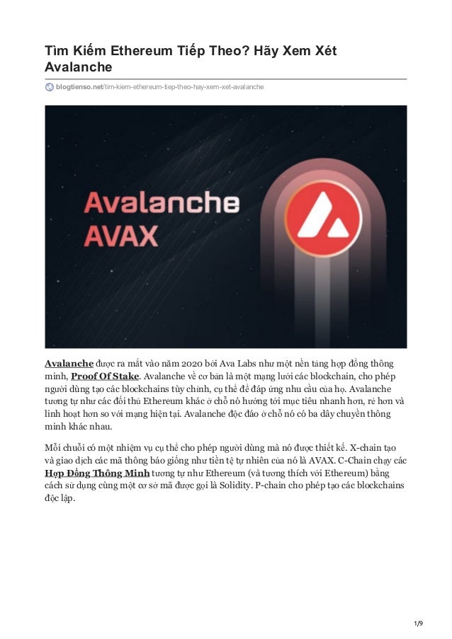 1/9
Tìm Kiếm Ethereum Tiếp Theo? Hãy Xem Xét
Avalanche
blogtienso.net/tim-kiem-ethereum-tiep-theo-hay-xem-xet-avalanche
Avalanche được ra mắt vào năm 2020 bởi Ava Labs như một nền tảng hợp đồng thông
minh, Proof Of Stake. Avalanche về cơ bản là một mạng lưới các blockchain, cho phép
người dùng tạo các blockchains tùy chỉnh, cụ thể để đáp ứng nhu cầu của họ. Avalanche
tương tự như các đối thủ Ethereum khác ở chỗ nó hướng tới mục tiêu nhanh hơn, rẻ hơn và
linh hoạt hơn so với mạng hiện tại. Avalanche độc đáo ở chỗ nó có ba dây chuyền thông
minh khác nhau.
Mỗi chuỗi có một nhiệm vụ cụ thể cho phép người dùng mà nó được thiết kế. X-chain tạo
và giao dịch các mã thông báo giống như tiền tệ tự nhiên của nó là AVAX. C-Chain chạy các
Hợp Đồng Thông Minh tương tự như Ethereum (và tương thích với Ethereum) bằng
cách sử dụng cùng một cơ sở mã được gọi là Solidity. P-chain cho phép tạo các blockchains
độc lập.
 