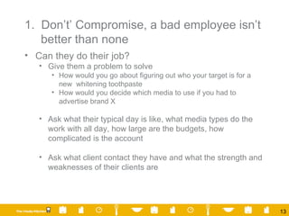 1.  Don’t’ Compromise, a bad employee isn’t better than none Can they do their job? Give them a problem to solve How would you go about figuring out who your target is for a new  whitening toothpaste How would you decide which media to use if you had to advertise brand X Ask what their typical day is like, what media types do the work with all day, how large are the budgets, how complicated is the account Ask what client contact they have and what the strength and weaknesses of their clients are 