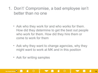 1.  Don’t’ Compromise, a bad employee isn’t better than no one Ask who they work for and who works for them.  How did they determine to get the best out people who work for them. How did they hire them or come to work for them Ask why they want to change agencies, why they might want to work at MK and in this position  Ask for writing samples 