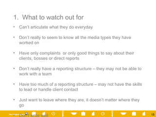 1.  What to watch out for Can’t articulate what they do everyday Don’t really to seem to know all the media types they have worked on Have only complaints  or only good things to say about their clients, bosses or direct reports  Don’t really have a reporting structure – they may not be able to work with a team Have too much of a reporting structure – may not have the skills to lead or handle client contact Just want to leave where they are, it doesn’t matter where they go  Don’t write well 
