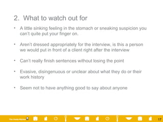 2.  What to watch out for A little sinking feeling in the stomach or sneaking suspicion you can’t quite put your finger on. Aren’t dressed appropriately for the interview, is this a person we would put in front of a client right after the interview Can’t really finish sentences without losing the point Evasive, disingenuous or unclear about what they do or their work history Seem not to have anything good to say about anyone 
